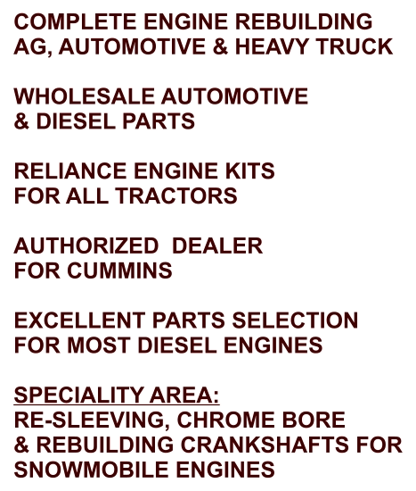 COMPLETE ENGINE REBUILDING AG, AUTOMOTIVE & HEAVY TRUCK  WHOLESALE AUTOMOTIVE & DIESEL PARTS  RELIANCE ENGINE KITS FOR ALL TRACTORS  AUTHORIZED  DEALER FOR CUMMINS  EXCELLENT PARTS SELECTION FOR MOST DIESEL ENGINES  SPECIALITY AREA: RE-SLEEVING, CHROME BORE & REBUILDING CRANKSHAFTS FOR SNOWMOBILE ENGINES