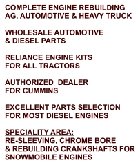 COMPLETE ENGINE REBUILDING AG, AUTOMOTIVE & HEAVY TRUCK  WHOLESALE AUTOMOTIVE & DIESEL PARTS  RELIANCE ENGINE KITS FOR ALL TRACTORS  AUTHORIZED  DEALER FOR CUMMINS  EXCELLENT PARTS SELECTION FOR MOST DIESEL ENGINES  SPECIALITY AREA: RE-SLEEVING, CHROME BORE & REBUILDING CRANKSHAFTS FOR SNOWMOBILE ENGINES